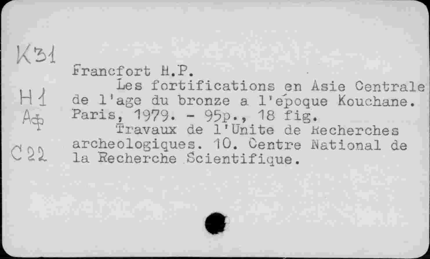 ﻿ні
СП
.Francfort H.P.
Les fortifications en Asie Centrale de l'age du bronze a 1'epoque Kouchane. Paris, 1979. - 95p., 18 fig.
Travaux de 1’Unite de Recherches archéologiques. 10. Centre National de la Recherche Scientifique.